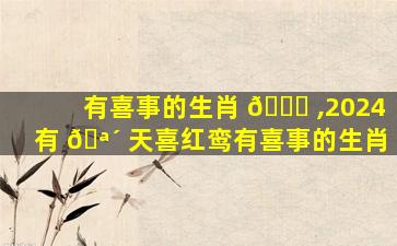 有喜事的生肖 🍀 ,2024有 🪴 天喜红鸾有喜事的生肖